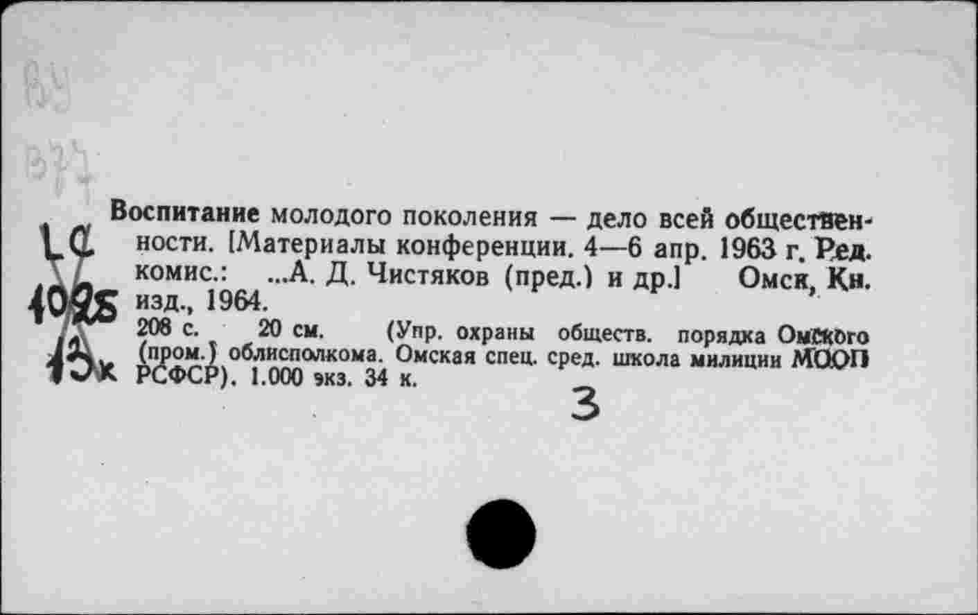 ﻿Воспитание молодого поколения — дело всей общественности. [Материалы конференции. 4—6 апр. 1963 г. Ред. комис.: ...А. Д. Чистяков (пред.) и др.] Омск, Кн.
; изд., 1964.
208 с. 20 см. (Упр. охраны обществ, порядка ОмСКОго (пром.) облисполкома. Омская спец. сред, школа милиции МООП РСФСР). 1,000 экз. 34 к.